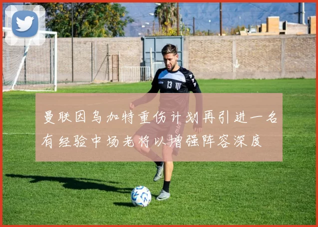 曼联因乌加特重伤计划再引进一名有经验中场老将以增强阵容深度